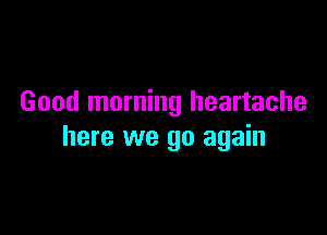 Good morning heartache

here we go again
