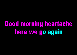 Good morning heartache

here we go again