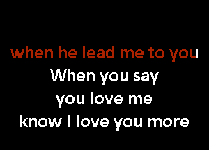 when he lead me to you

When you say
you love me
know I love you more