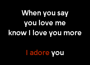When you say
you love me

know I love you more

I adore you