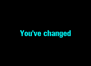 You've changed