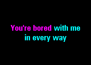 You're bored with me

in every way