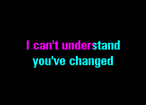 I can't understand

you've changed