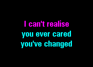 I can't realise

you ever cared
you've changed