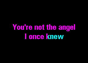 You're not the angel

I once knew