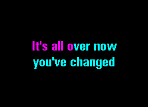 It's all over now

you've changed