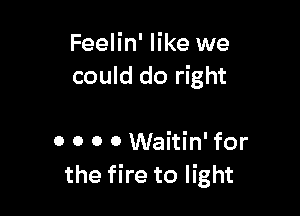 Feelin' like we
could do right

0 0 0 0 Waitin' for
the fire to light