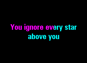 You ignore every star

above you