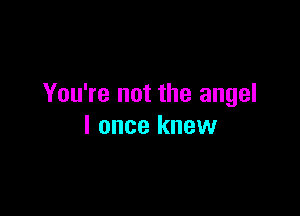 You're not the angel

I once knew