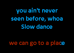 you ain't never
seen before, whoa
Slow dance

we can go to a place