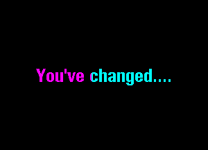 You've changed....
