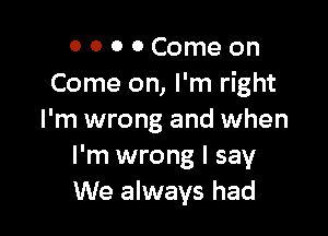 O 0 0 0 Come on
Come on, I'm right

I'm wrong and when
I'm wrong I say
We always had