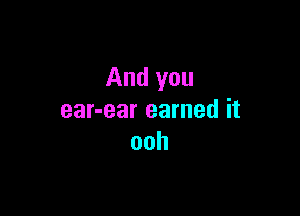 And you

ear-ear earned it
ooh