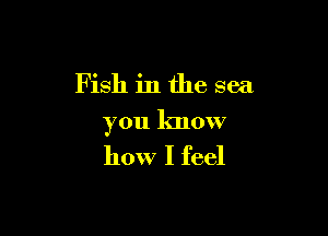 Fish in the sea

you know
how I feel