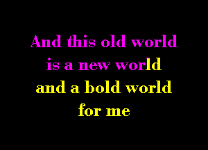 And this old world
is a new world

and a bold world

for me