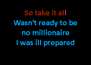 So take it all
Wasn't ready to be

no millionaire
I was ill prepared