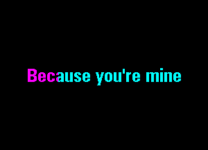 Because you're mine