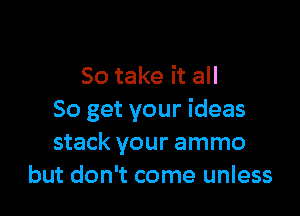 So take it all

So get your ideas
stack your ammo
but don't come unless