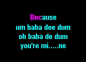 Because
um baha dee dum

oh haha de dum
you're mi ..... ne