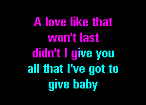 A love like that
won't last

didn't I give you
all that I've got to
give baby