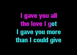 I gave you all
the love I got

I gave you more
than I could give