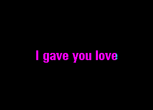 I gave you love