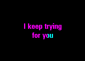 I keep trying

for you