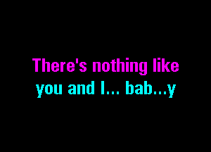 There's nothing like

you and l... hah...y