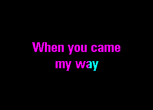 When you came

my way