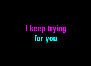 I keep trying

for you