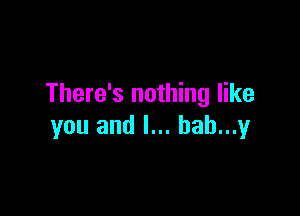 There's nothing like

you and l... hah...y