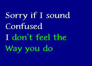 Sorry if I sound
Confused

I don't feel the
Way you do