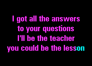 I got all the answers
to your questions

I'll be the teacher
you could he the lesson