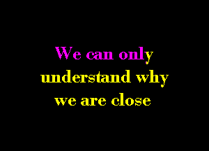 We can only

understand Why
we are close