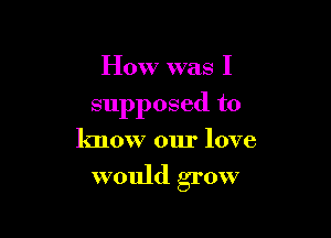 How was I

supposed to

know our love

would grow