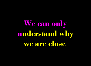 We can only

understand Why
we are close