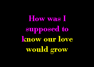 How was I

supposed to

know our love

would grow