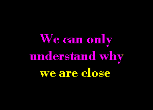 We can only

understand Why
we are close