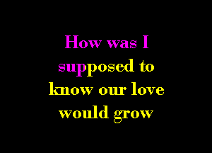 How was I

supposed to

know our love

would grow