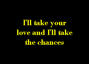 I'll take your

love and I'll take

the chances