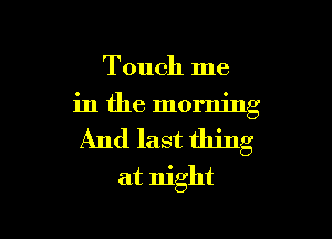 Touch me
in the morning

And last thing

at night