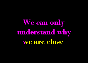 We can only

understand Why
we are close