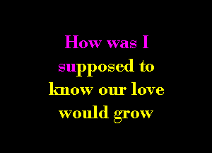 How was I

supposed to

know our love

would grow