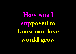 How was I

supposed to

know our love

would grow