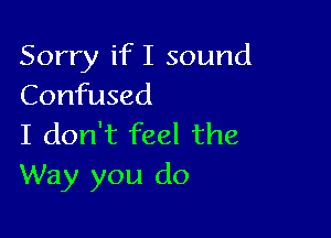 Sorry if I sound
Confused

I don't feel the
Way you do