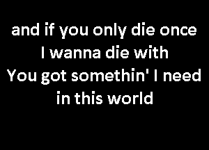 and if you only die once
I wanna die with

You got somethin' I need
in this world