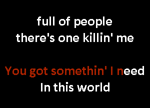 full of people
there's one killin' me

You got somethin' I need
In this world