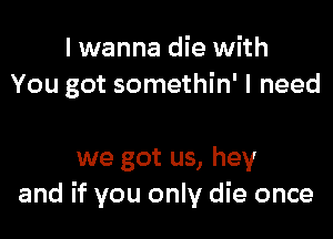 I wanna die with
You got somethin' I need

we got us, hey
and if you only die once