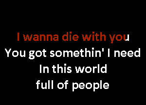 I wanna die with you

You got somethin' I need
In this world
full of people