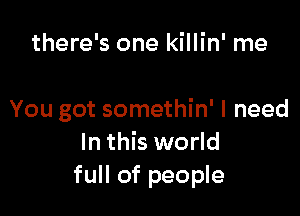 there's one killin' me

You got somethin' I need
In this world
full of people